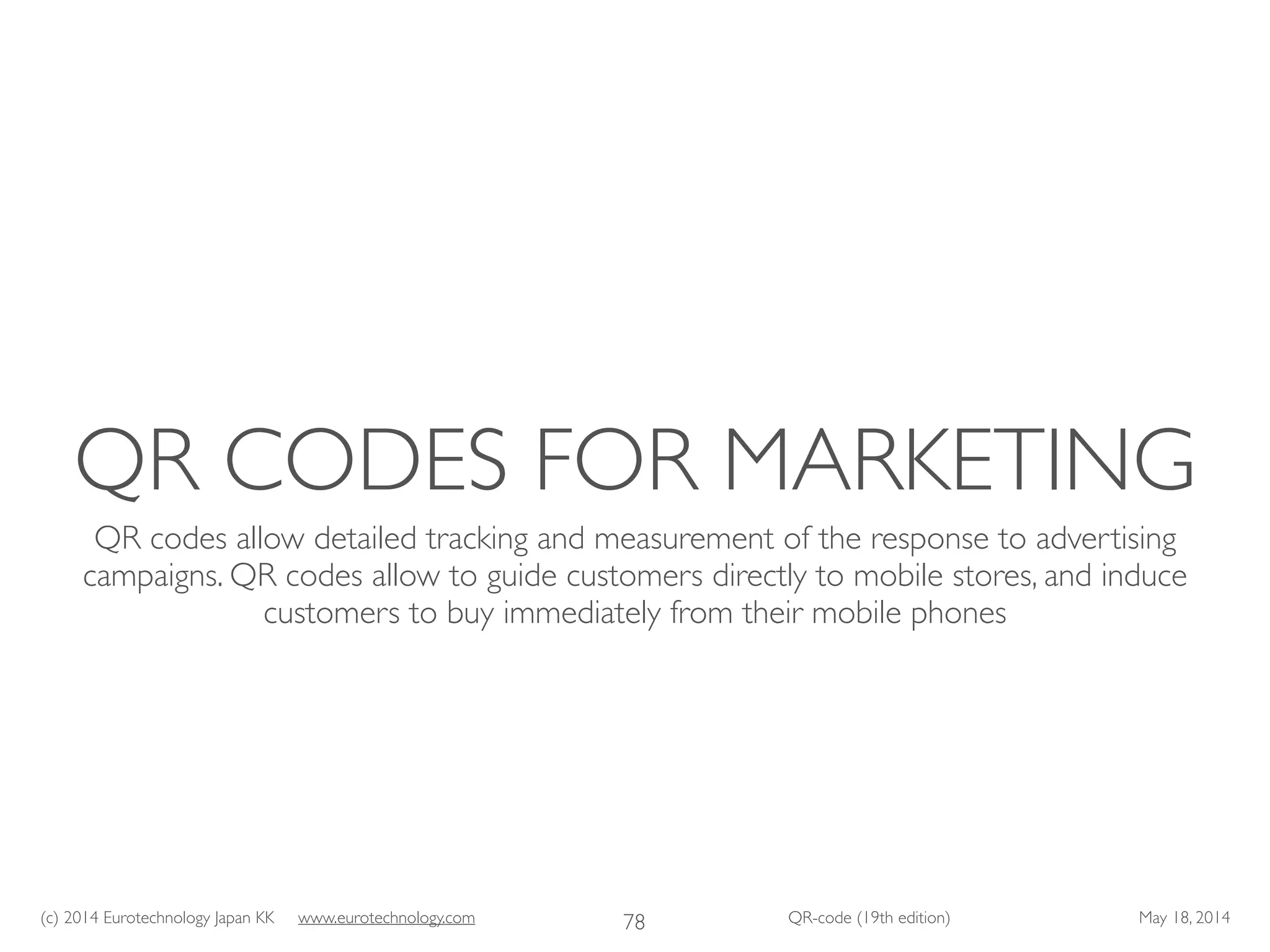 (c) 2014 Eurotechnology Japan KK www.eurotechnology.com QR-code (19th edition) May 18, 2014
QR CODES FOR MARKETING
QR codes allow detailed tracking and measurement of the response to advertising
campaigns. QR codes allow to guide customers directly to mobile stores, and induce
customers to buy immediately from their mobile phones
78
 