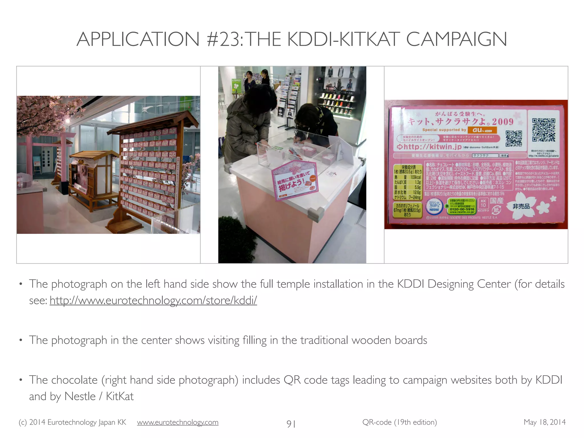 (c) 2014 Eurotechnology Japan KK www.eurotechnology.com QR-code (19th edition) May 18, 2014
APPLICATION #23:THE KDDI-KITKAT CAMPAIGN
• The photograph on the left hand side show the full temple installation in the KDDI Designing Center (for details
see: http://www.eurotechnology.com/store/kddi/ 	

• The photograph in the center shows visiting ﬁlling in the traditional wooden boards	

• The chocolate (right hand side photograph) includes QR code tags leading to campaign websites both by KDDI
and by Nestle / KitKat
91
 