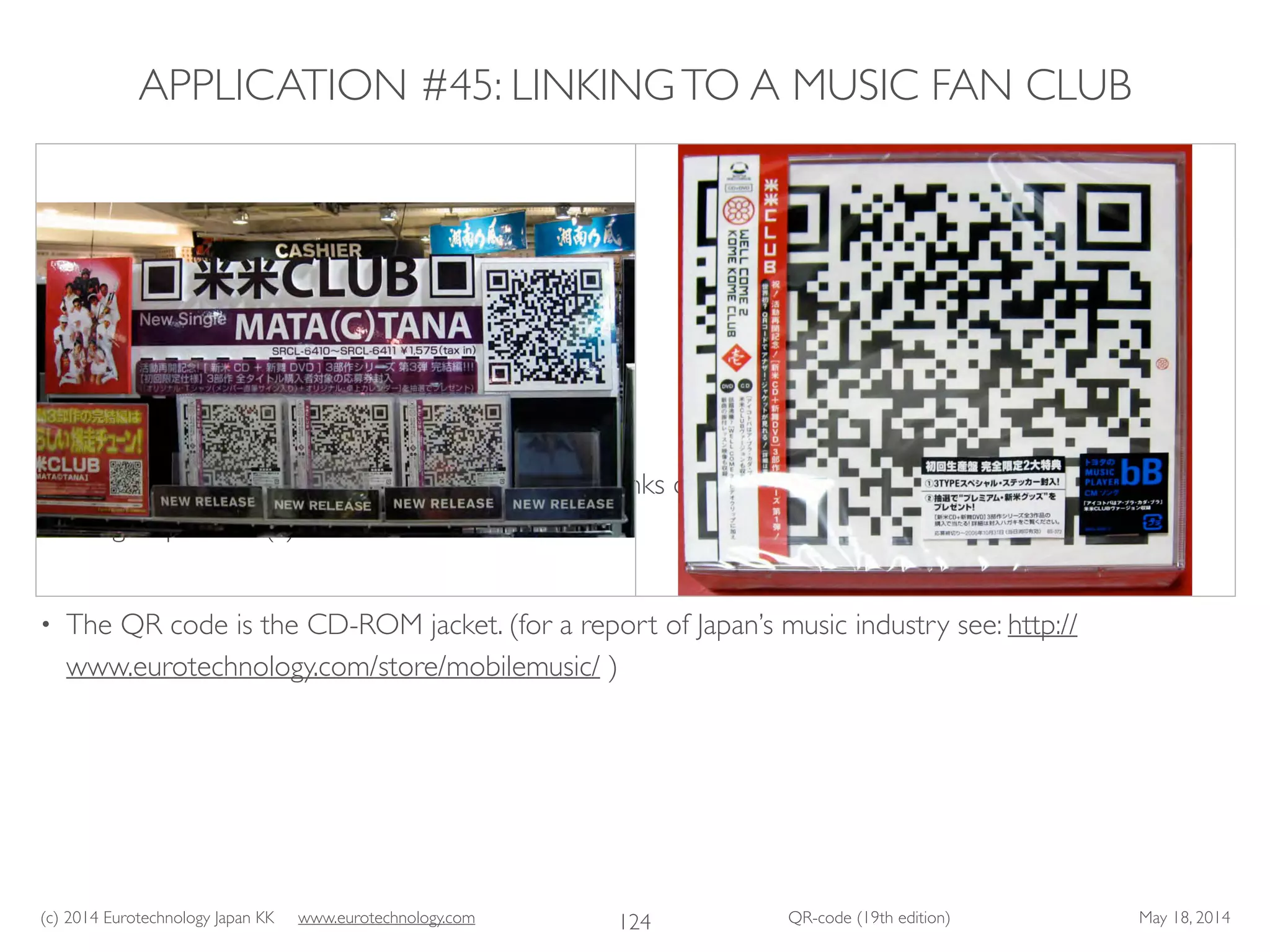 (c) 2014 Eurotechnology Japan KK www.eurotechnology.com QR-code (19th edition) May 18, 2014
APPLICATION #45: LINKINGTO A MUSIC FAN CLUB
• Welcome to “kome kome club”.The QR code links directly to the “kome kome club” fan club of
the group “Mata (c)Tana”. 	

• The QR code is the CD-ROM jacket. (for a report of Japan’s music industry see: http://
www.eurotechnology.com/store/mobilemusic/ )
124
 