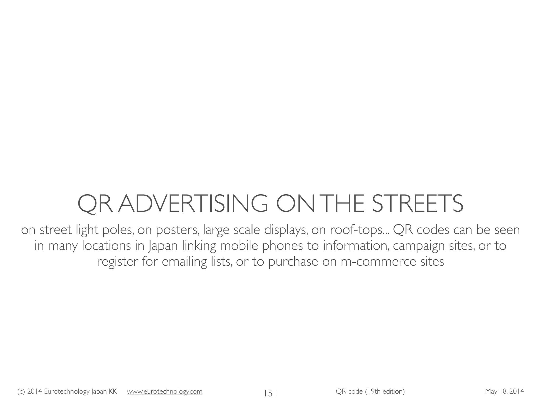 (c) 2014 Eurotechnology Japan KK www.eurotechnology.com QR-code (19th edition) May 18, 2014
QR ADVERTISING ONTHE STREETS
on street light poles, on posters, large scale displays, on roof-tops... QR codes can be seen
in many locations in Japan linking mobile phones to information, campaign sites, or to
register for emailing lists, or to purchase on m-commerce sites
151
 