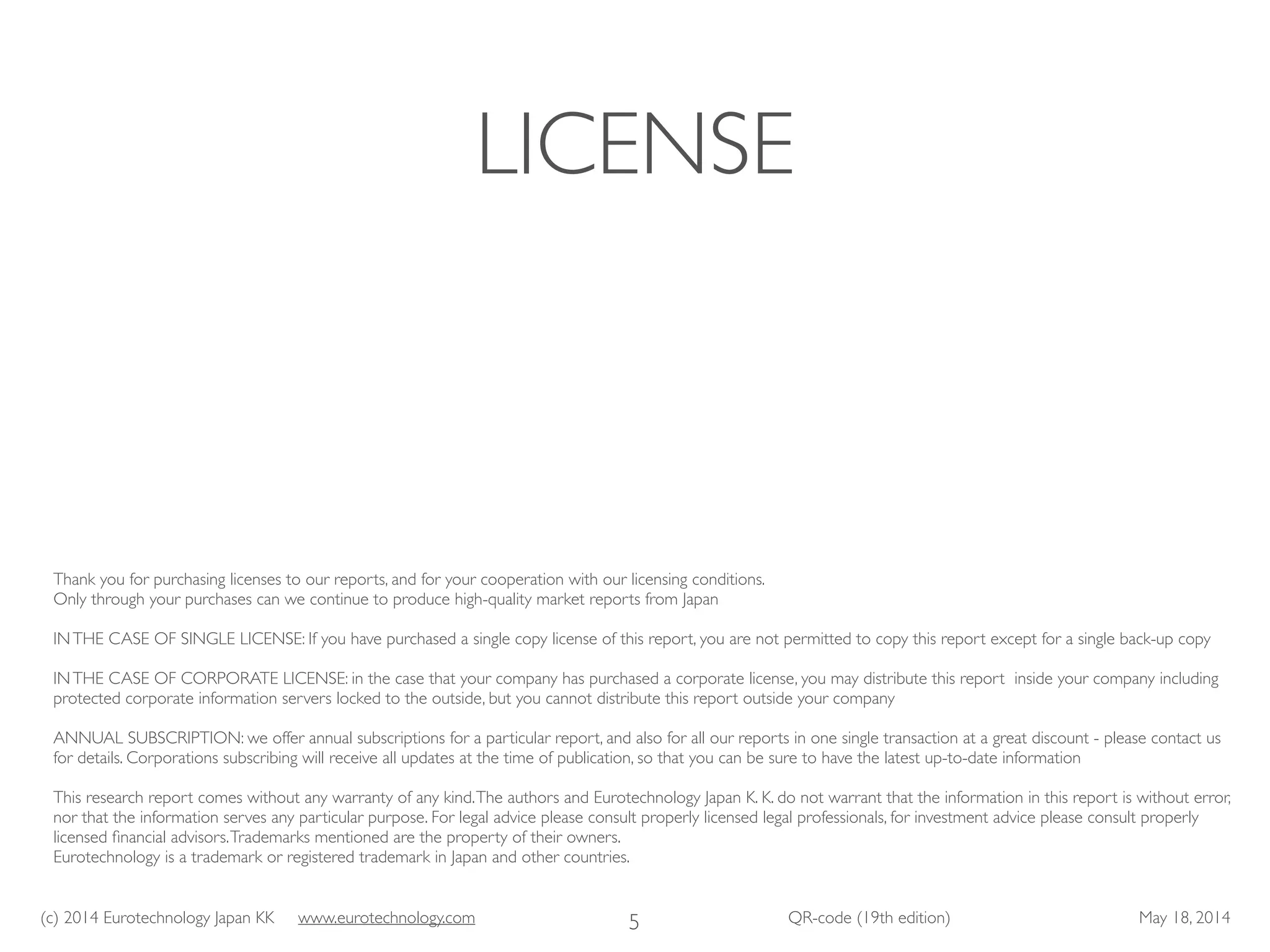 (c) 2014 Eurotechnology Japan KK www.eurotechnology.com QR-code (19th edition) May 18, 2014
LICENSE
5
Thank you for purchasing licenses to our reports, and for your cooperation with our licensing conditions. 	

Only through your purchases can we continue to produce high-quality market reports from Japan 	

!
INTHE CASE OF SINGLE LICENSE: If you have purchased a single copy license of this report, you are not permitted to copy this report except for a single back-up copy	

!
INTHE CASE OF CORPORATE LICENSE: in the case that your company has purchased a corporate license, you may distribute this report inside your company including
protected corporate information servers locked to the outside, but you cannot distribute this report outside your company	

!
ANNUAL SUBSCRIPTION: we offer annual subscriptions for a particular report, and also for all our reports in one single transaction at a great discount - please contact us
for details. Corporations subscribing will receive all updates at the time of publication, so that you can be sure to have the latest up-to-date information 	

!
This research report comes without any warranty of any kind.The authors and Eurotechnology Japan K. K. do not warrant that the information in this report is without error,
nor that the information serves any particular purpose. For legal advice please consult properly licensed legal professionals, for investment advice please consult properly
licensed ﬁnancial advisors.Trademarks mentioned are the property of their owners. 
Eurotechnology is a trademark or registered trademark in Japan and other countries.
 