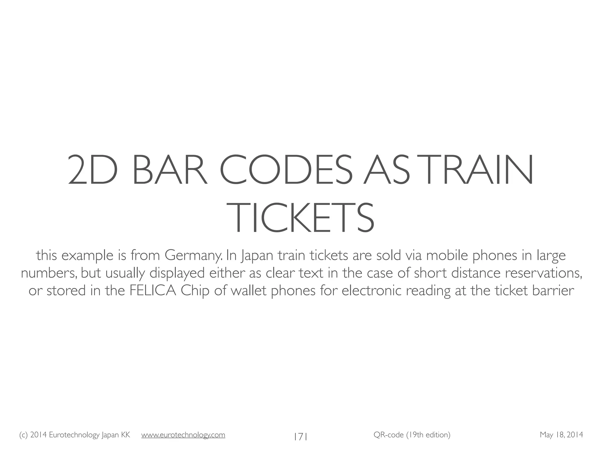 (c) 2014 Eurotechnology Japan KK www.eurotechnology.com QR-code (19th edition) May 18, 2014
2D BAR CODES ASTRAIN
TICKETS
this example is from Germany. In Japan train tickets are sold via mobile phones in large
numbers, but usually displayed either as clear text in the case of short distance reservations,
or stored in the FELICA Chip of wallet phones for electronic reading at the ticket barrier
171
 