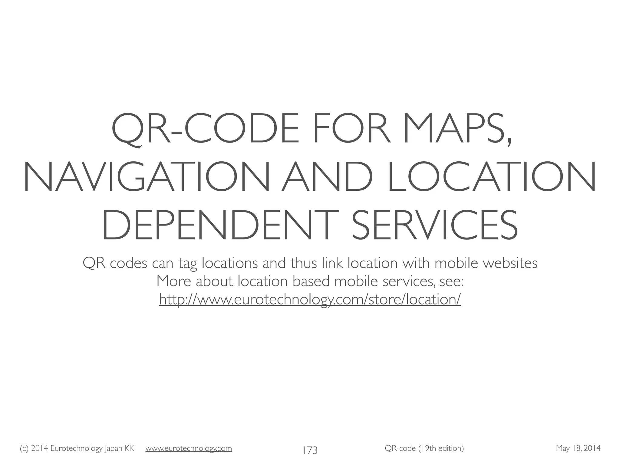 (c) 2014 Eurotechnology Japan KK www.eurotechnology.com QR-code (19th edition) May 18, 2014
QR-CODE FOR MAPS,
NAVIGATION AND LOCATION
DEPENDENT SERVICES
QR codes can tag locations and thus link location with mobile websites	

More about location based mobile services, see:	

http://www.eurotechnology.com/store/location/
173
 
