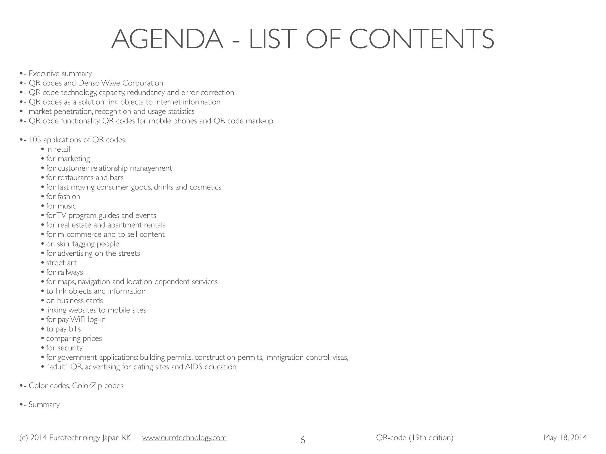 (c) 2014 Eurotechnology Japan KK www.eurotechnology.com QR-code (19th edition) May 18, 2014
AGENDA - LIST OF CONTENTS
6
•- Executive summary	

•- QR codes and Denso Wave Corporation	

•- QR code technology, capacity, redundancy and error correction	

•- QR codes as a solution: link objects to internet information	

•- market penetration, recognition and usage statistics	

•- QR code functionality, QR codes for mobile phones and QR code mark-up	

!
•- 105 applications of QR codes:	

•in retail	

•for marketing	

•for customer relationship management	

•for restaurants and bars	

•for fast moving consumer goods, drinks and cosmetics	

•for fashion	

•for music	

•forTV program guides and events	

•for real estate and apartment rentals	

•for m-commerce and to sell content	

•on skin, tagging people	

•for advertising on the streets	

•street art	

•for railways	

•for maps, navigation and location dependent services	

•to link objects and information	

•on business cards	

•linking websites to mobile sites	

•for pay WiFi log-in	

•to pay bills	

•comparing prices	

•for security	

•for government applications: building permits, construction permits, immigration control, visas,	

•“adult” QR, advertising for dating sites and AIDS education	

!
•- Color codes, ColorZip codes	

!
•- Summary	

 
