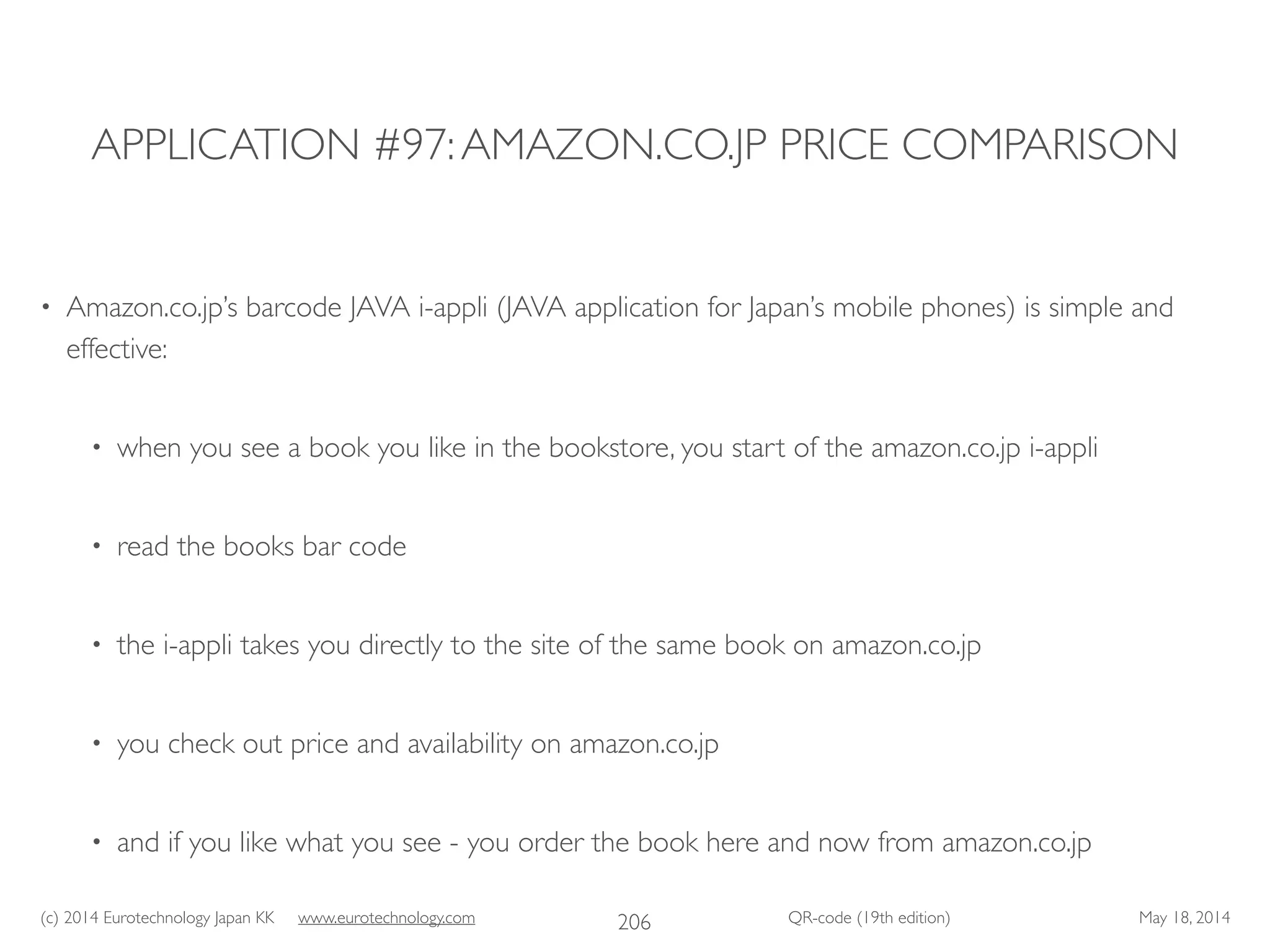 (c) 2014 Eurotechnology Japan KK www.eurotechnology.com QR-code (19th edition) May 18, 2014
APPLICATION #97:AMAZON.CO.JP PRICE COMPARISON
• Amazon.co.jp’s barcode JAVA i-appli (JAVA application for Japan’s mobile phones) is simple and
effective:	

• when you see a book you like in the bookstore, you start of the amazon.co.jp i-appli	

• read the books bar code	

• the i-appli takes you directly to the site of the same book on amazon.co.jp	

• you check out price and availability on amazon.co.jp	

• and if you like what you see - you order the book here and now from amazon.co.jp
206
 