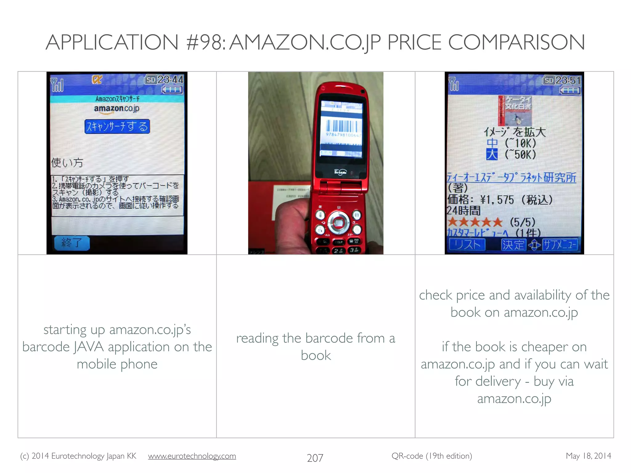 (c) 2014 Eurotechnology Japan KK www.eurotechnology.com QR-code (19th edition) May 18, 2014
APPLICATION #98:AMAZON.CO.JP PRICE COMPARISON
207
starting up amazon.co.jp’s
barcode JAVA application on the
mobile phone
reading the barcode from a
book
check price and availability of the
book on amazon.co.jp	

!
if the book is cheaper on
amazon.co.jp and if you can wait
for delivery - buy via
amazon.co.jp
 