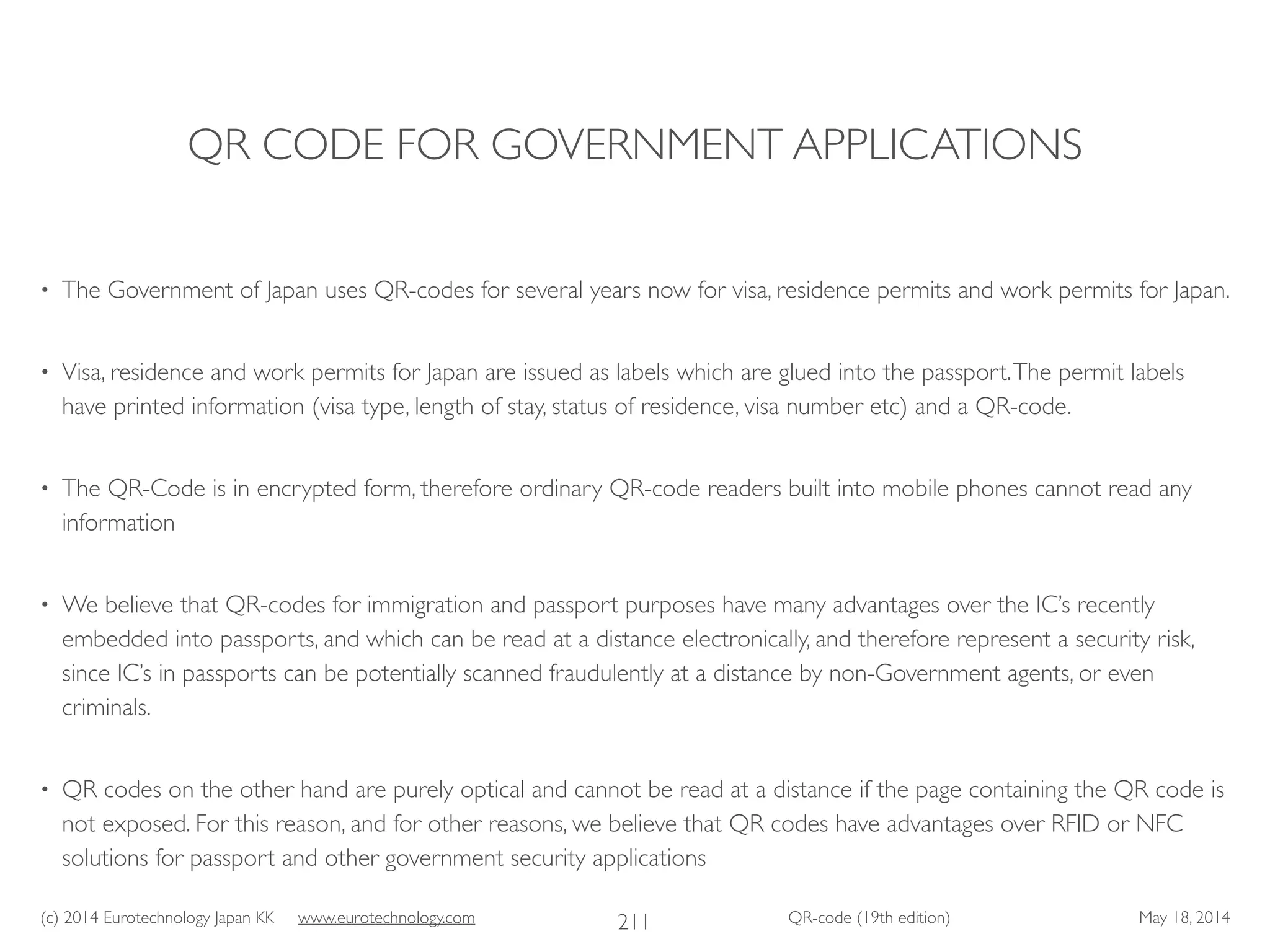 (c) 2014 Eurotechnology Japan KK www.eurotechnology.com QR-code (19th edition) May 18, 2014
QR CODE FOR GOVERNMENT APPLICATIONS
• The Government of Japan uses QR-codes for several years now for visa, residence permits and work permits for Japan.	

• Visa, residence and work permits for Japan are issued as labels which are glued into the passport.The permit labels
have printed information (visa type, length of stay, status of residence, visa number etc) and a QR-code. 	

• The QR-Code is in encrypted form, therefore ordinary QR-code readers built into mobile phones cannot read any
information	

• We believe that QR-codes for immigration and passport purposes have many advantages over the IC’s recently
embedded into passports, and which can be read at a distance electronically, and therefore represent a security risk,
since IC’s in passports can be potentially scanned fraudulently at a distance by non-Government agents, or even
criminals.	

• QR codes on the other hand are purely optical and cannot be read at a distance if the page containing the QR code is
not exposed. For this reason, and for other reasons, we believe that QR codes have advantages over RFID or NFC
solutions for passport and other government security applications
211
 