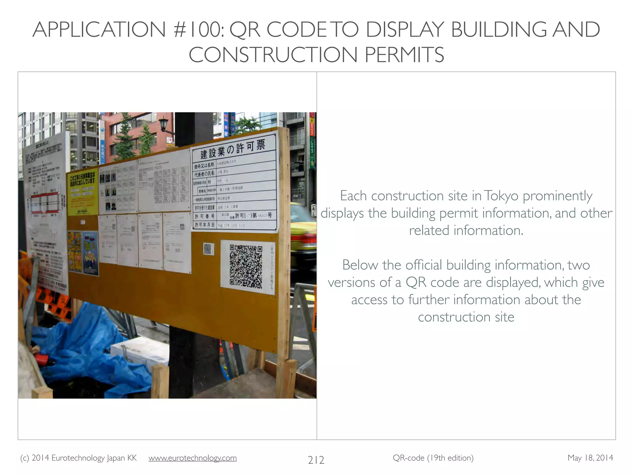 (c) 2014 Eurotechnology Japan KK www.eurotechnology.com QR-code (19th edition) May 18, 2014
APPLICATION #100: QR CODETO DISPLAY BUILDING AND
CONSTRUCTION PERMITS
212
Each construction site inTokyo prominently
displays the building permit information, and other
related information.	

!
Below the ofﬁcial building information, two
versions of a QR code are displayed, which give
access to further information about the
construction site
 