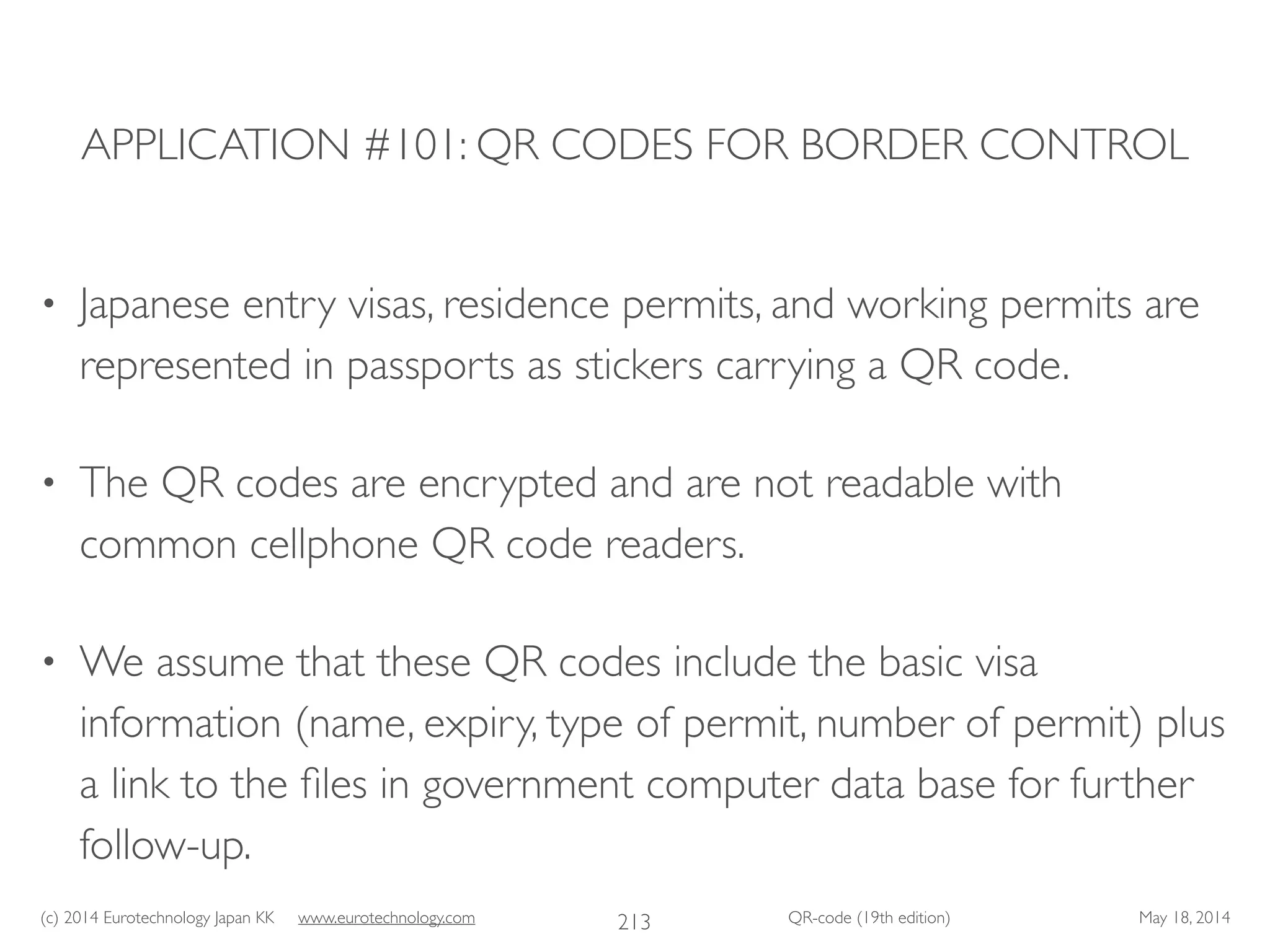 (c) 2014 Eurotechnology Japan KK www.eurotechnology.com QR-code (19th edition) May 18, 2014
APPLICATION #101: QR CODES FOR BORDER CONTROL
• Japanese entry visas, residence permits, and working permits are
represented in passports as stickers carrying a QR code.	

• The QR codes are encrypted and are not readable with
common cellphone QR code readers.	

• We assume that these QR codes include the basic visa
information (name, expiry, type of permit, number of permit) plus
a link to the ﬁles in government computer data base for further
follow-up.
213
 