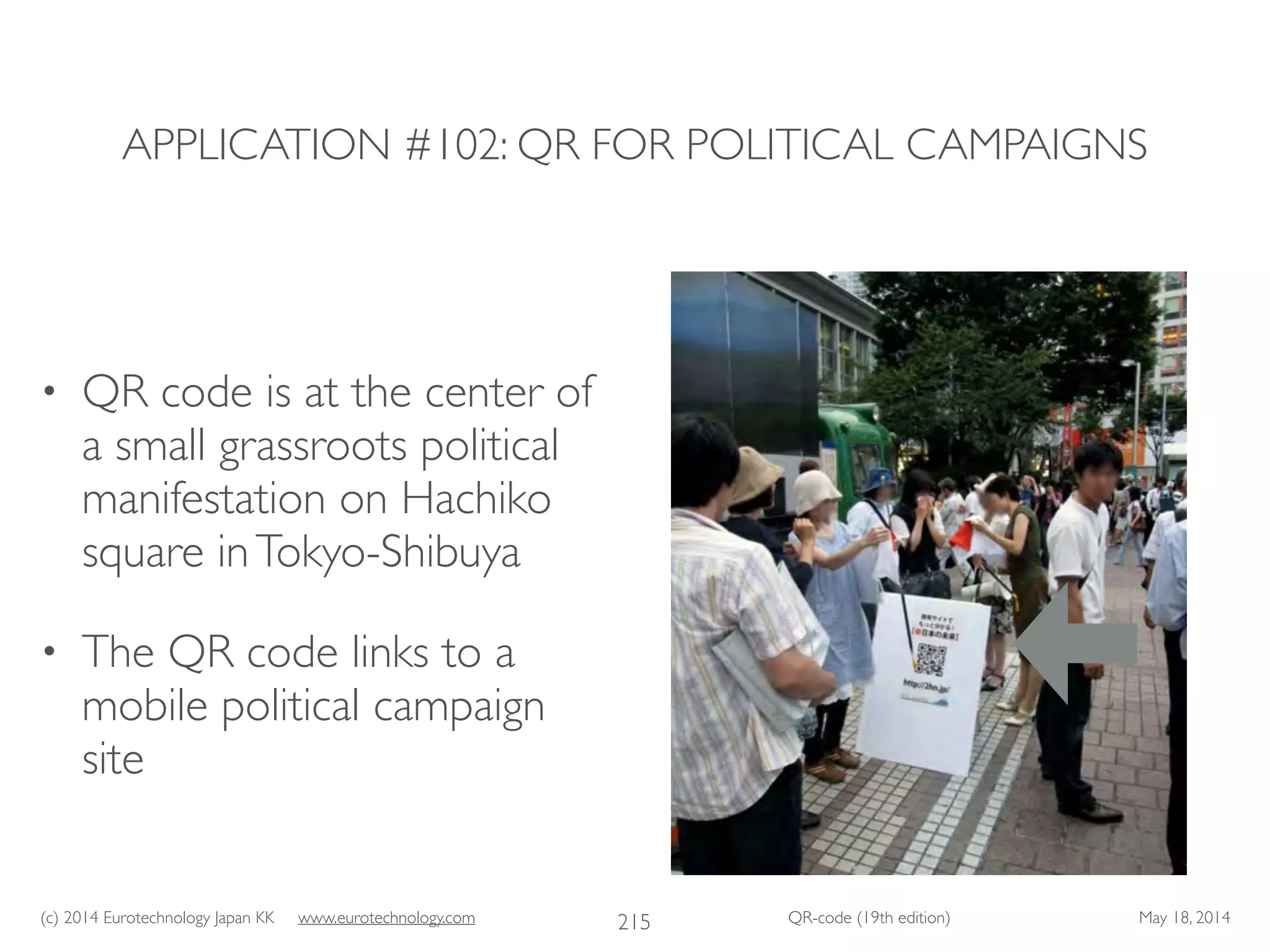 (c) 2014 Eurotechnology Japan KK www.eurotechnology.com QR-code (19th edition) May 18, 2014
APPLICATION #102: QR FOR POLITICAL CAMPAIGNS
• QR code is at the center of
a small grassroots political
manifestation on Hachiko
square inTokyo-Shibuya	

• The QR code links to a
mobile political campaign
site
215
 