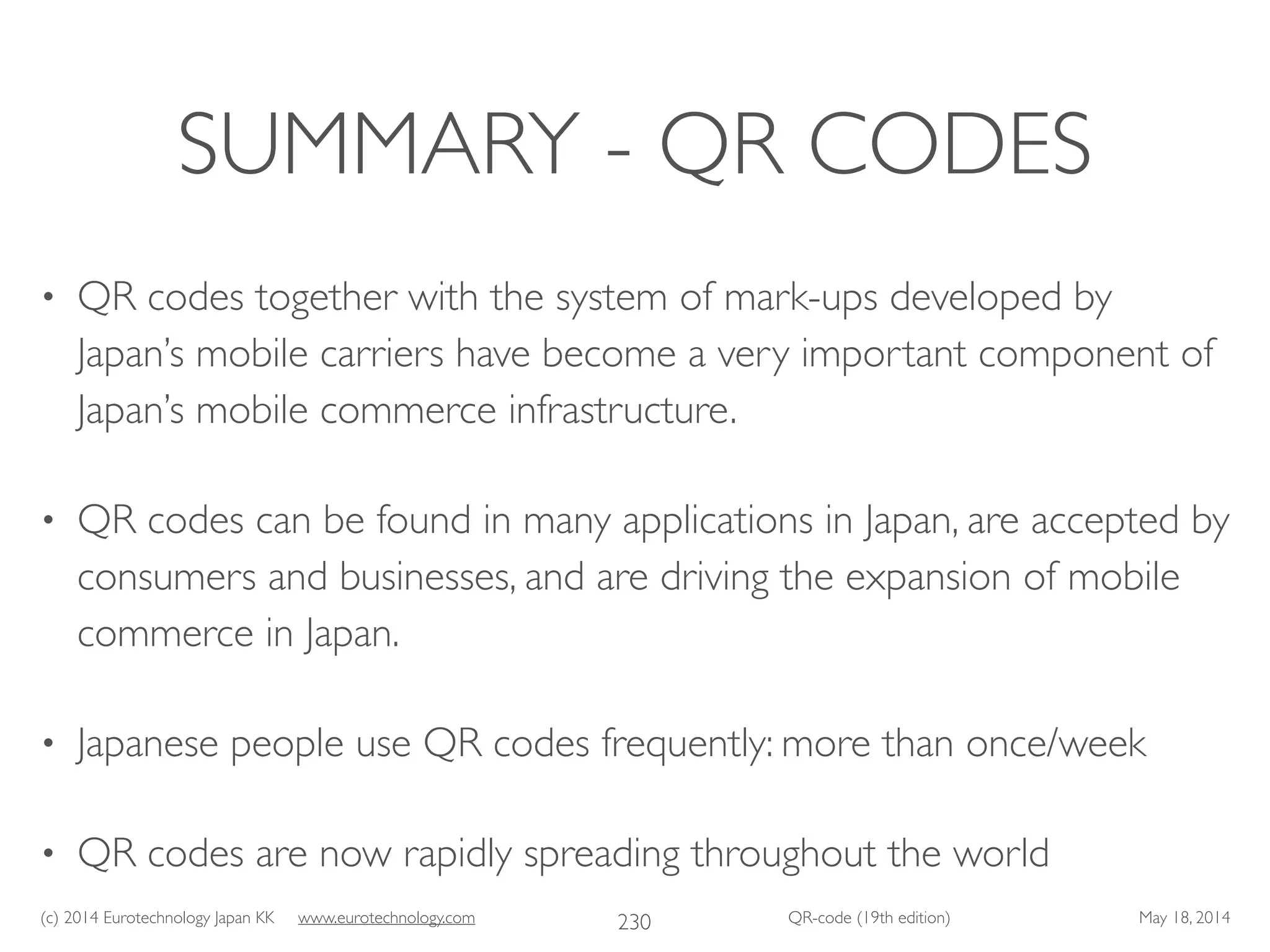 (c) 2014 Eurotechnology Japan KK www.eurotechnology.com QR-code (19th edition) May 18, 2014
SUMMARY - QR CODES
• QR codes together with the system of mark-ups developed by
Japan’s mobile carriers have become a very important component of
Japan’s mobile commerce infrastructure.	

• QR codes can be found in many applications in Japan, are accepted by
consumers and businesses, and are driving the expansion of mobile
commerce in Japan.	

• Japanese people use QR codes frequently: more than once/week	

• QR codes are now rapidly spreading throughout the world
230
 