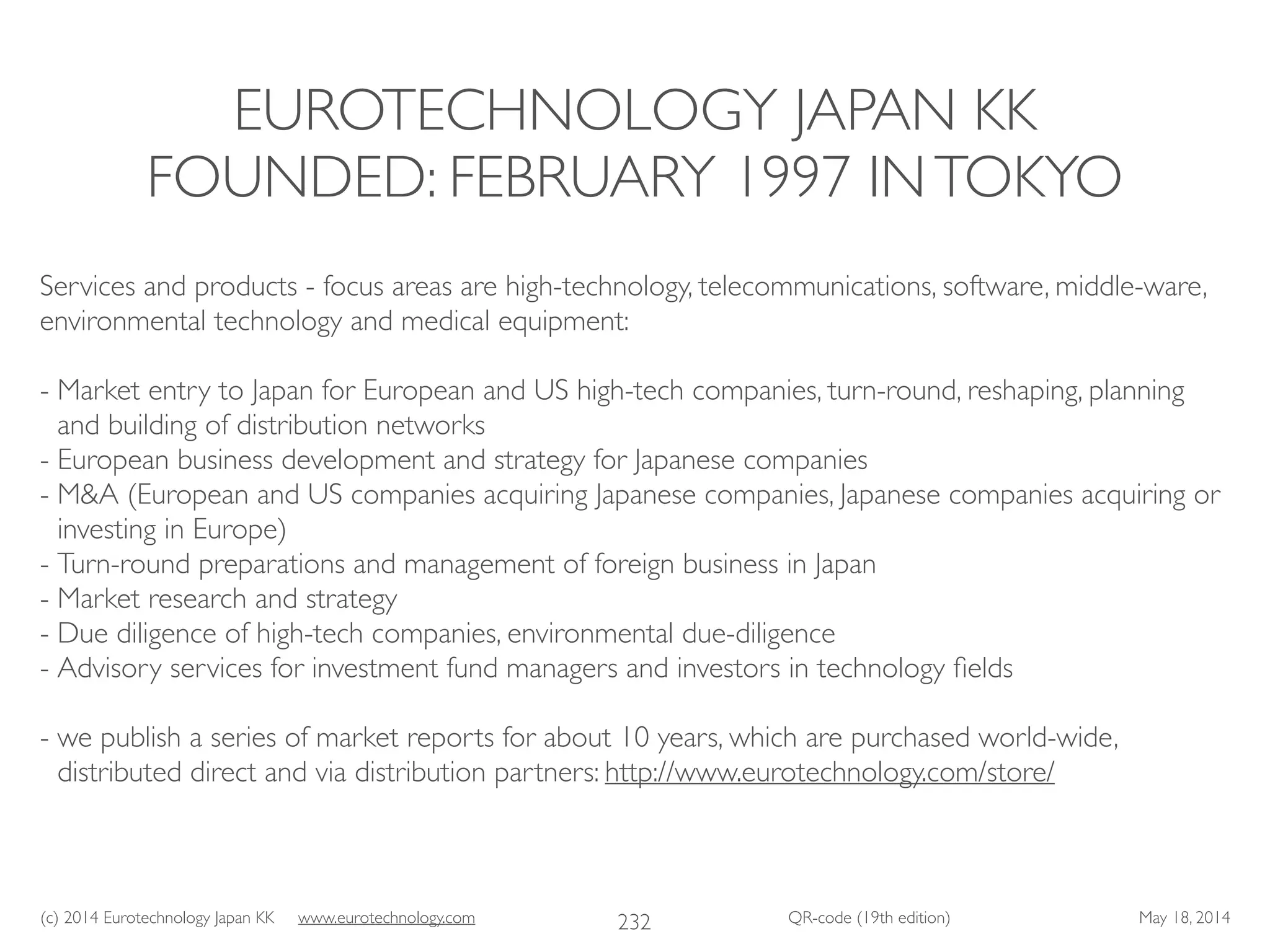(c) 2014 Eurotechnology Japan KK www.eurotechnology.com QR-code (19th edition) May 18, 2014
EUROTECHNOLOGY JAPAN KK
FOUNDED: FEBRUARY 1997 INTOKYO
232
Services and products - focus areas are high-technology, telecommunications, software, middle-ware,
environmental technology and medical equipment:	

!
- Market entry to Japan for European and US high-tech companies, turn-round, reshaping, planning
and building of distribution networks	

- European business development and strategy for Japanese companies	

- M&A (European and US companies acquiring Japanese companies, Japanese companies acquiring or
investing in Europe)	

- Turn-round preparations and management of foreign business in Japan	

- Market research and strategy	

- Due diligence of high-tech companies, environmental due-diligence	

- Advisory services for investment fund managers and investors in technology ﬁelds	

!
- we publish a series of market reports for about 10 years, which are purchased world-wide,
distributed direct and via distribution partners: http://www.eurotechnology.com/store/
 