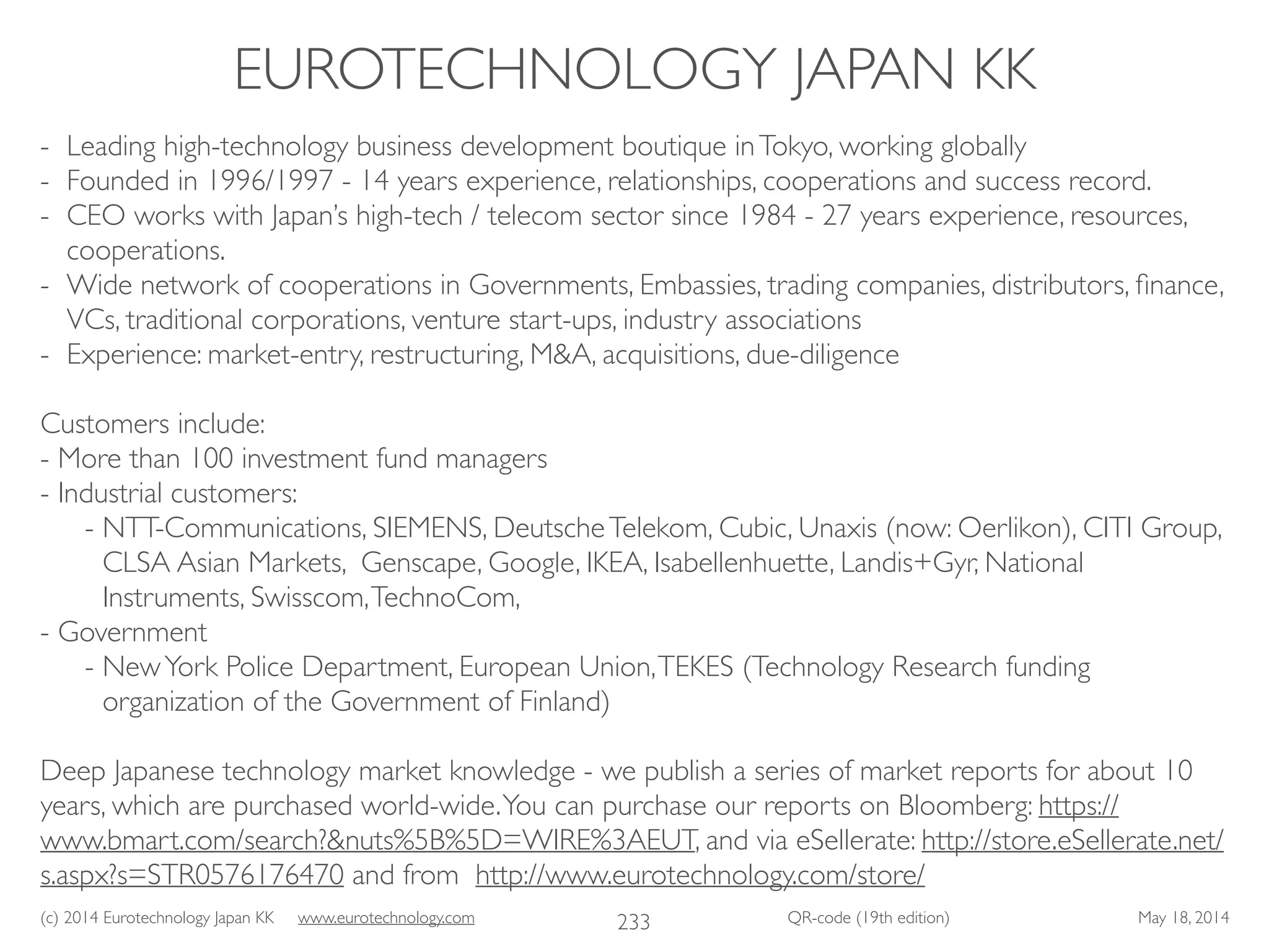 (c) 2014 Eurotechnology Japan KK www.eurotechnology.com QR-code (19th edition) May 18, 2014
EUROTECHNOLOGY JAPAN KK
233
- Leading high-technology business development boutique inTokyo, working globally	

- Founded in 1996/1997 - 14 years experience, relationships, cooperations and success record.	

- CEO works with Japan’s high-tech / telecom sector since 1984 - 27 years experience, resources,
cooperations.	

- Wide network of cooperations in Governments, Embassies, trading companies, distributors, ﬁnance,
VCs, traditional corporations, venture start-ups, industry associations	

- Experience: market-entry, restructuring, M&A, acquisitions, due-diligence	

!
Customers include:	

- More than 100 investment fund managers	

- Industrial customers:	

- NTT-Communications, SIEMENS, DeutscheTelekom, Cubic, Unaxis (now: Oerlikon), CITI Group,
CLSA Asian Markets, Genscape, Google, IKEA, Isabellenhuette, Landis+Gyr, National
Instruments, Swisscom,TechnoCom, 	

- Government	

- NewYork Police Department, European Union,TEKES (Technology Research funding
organization of the Government of Finland)	

!
Deep Japanese technology market knowledge - we publish a series of market reports for about 10
years, which are purchased world-wide.You can purchase our reports on Bloomberg: https://
www.bmart.com/search?&nuts%5B%5D=WIRE%3AEUT, and via eSellerate: http://store.eSellerate.net/
s.aspx?s=STR0576176470 and from http://www.eurotechnology.com/store/
 