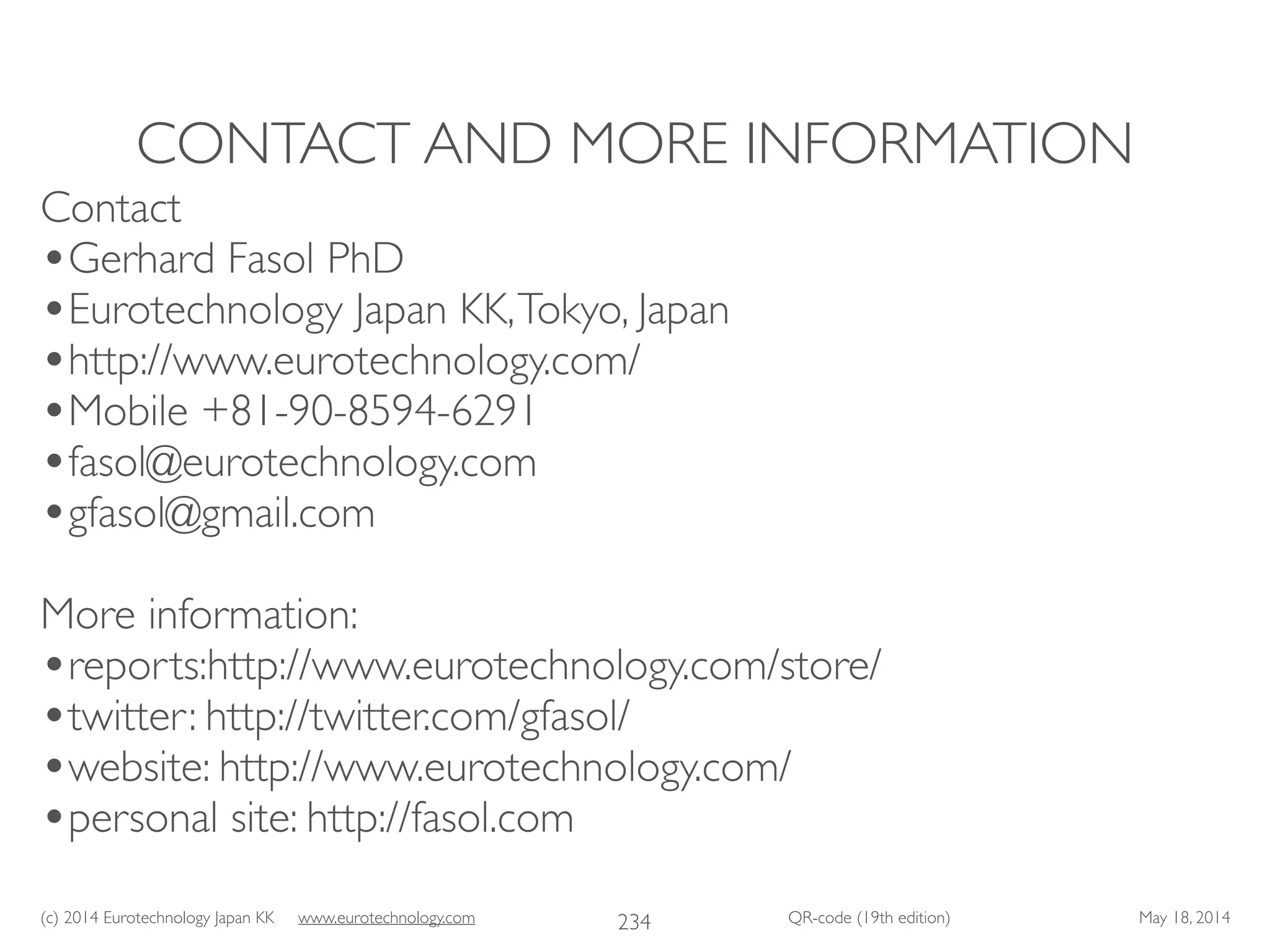 (c) 2014 Eurotechnology Japan KK www.eurotechnology.com QR-code (19th edition) May 18, 2014
CONTACT AND MORE INFORMATION
234
Contact	

•Gerhard Fasol PhD	

•Eurotechnology Japan KK,Tokyo, Japan	

•http://www.eurotechnology.com/ 	

•Mobile +81-90-8594-6291	

•fasol@eurotechnology.com	

•gfasol@gmail.com	

!
More information:	

•reports:http://www.eurotechnology.com/store/	

•twitter: http://twitter.com/gfasol/ 	

•website: http://www.eurotechnology.com/ 	

•personal site: http://fasol.com
 
