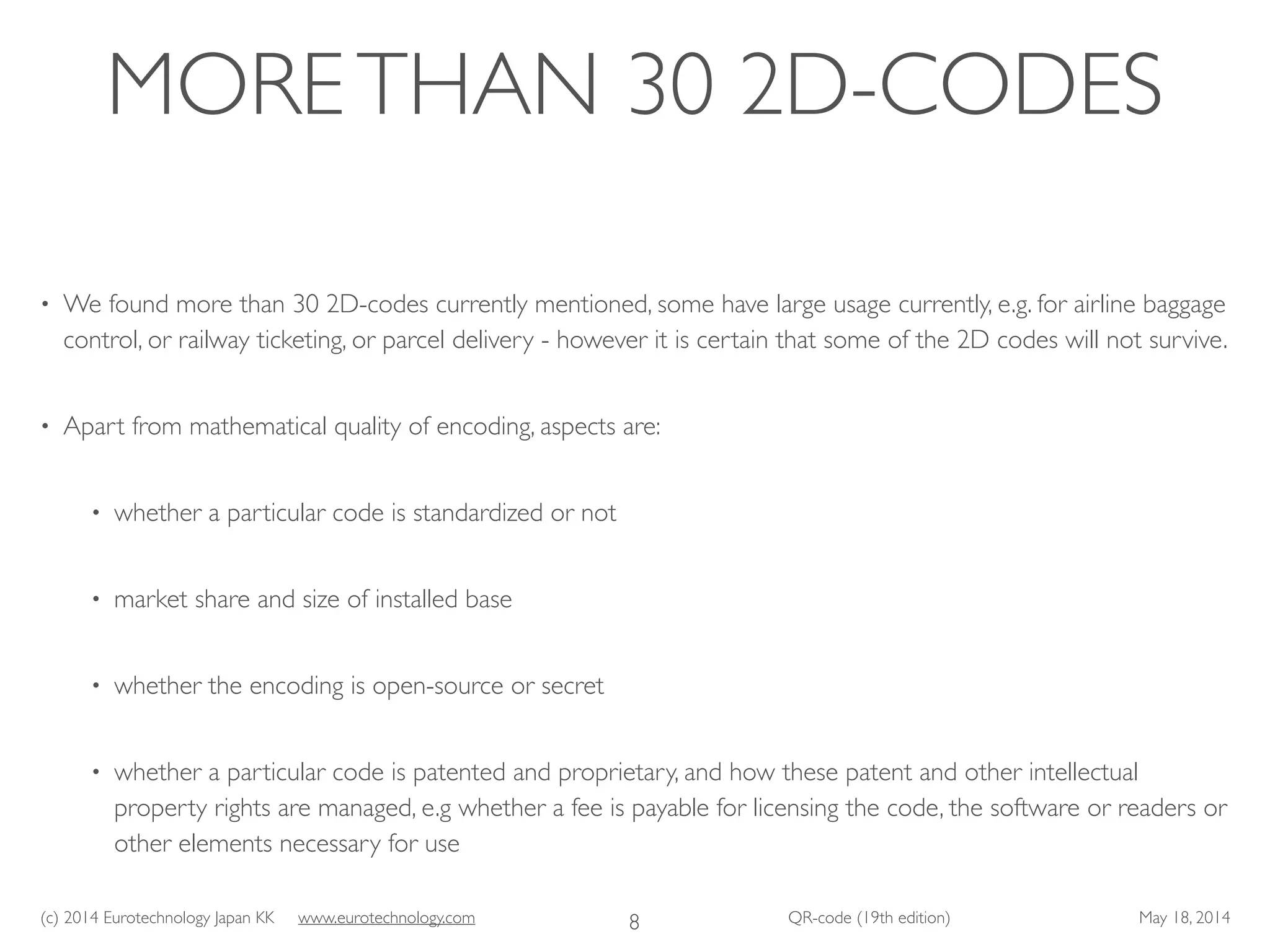 (c) 2014 Eurotechnology Japan KK www.eurotechnology.com QR-code (19th edition) May 18, 2014
MORETHAN 30 2D-CODES
• We found more than 30 2D-codes currently mentioned, some have large usage currently, e.g. for airline baggage
control, or railway ticketing, or parcel delivery - however it is certain that some of the 2D codes will not survive.	

• Apart from mathematical quality of encoding, aspects are:	

• whether a particular code is standardized or not	

• market share and size of installed base	

• whether the encoding is open-source or secret	

• whether a particular code is patented and proprietary, and how these patent and other intellectual
property rights are managed, e.g whether a fee is payable for licensing the code, the software or readers or
other elements necessary for use
8
 