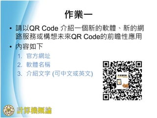 • 請以QR Code 介紹一個新的軟體、新的網
路服務或構想未來QR Code的前瞻性應用
• 內容如下
1. 官方網址
2. 軟體名稱
3. 介紹文字 (可中文或英文)
作業一
 