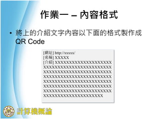 作業一 – 內容格式
• 將上的介紹文字內容以下面的格式製作成
QR Code
[網址] http://xxxxx/
[名稱] XXXXX
[介紹] XXXXXXXXXXXXXXXXXXXX
XXXXXXXXXXXXXXXXXXXXXXXX
XXXXXXXXXXXXXXXXXXXXXXXX
XXXXXXXXXXXXXXXXXXXXXXXX
XXXXXXXXXXXXXXXXXXXXXXXX
XXXXXXXXXXXXXXXXXXXXXXXX
XXXXXXXXXXXXXXXXXXXXXXXX
XXXXXXXXXXXXXXXXXXXXX
 