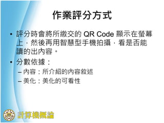 • 評分時會將所繳交的 QR Code 顯示在螢幕
上，然後再用智慧型手機拍攝，看是否能
讀的出內容。
• 分數依據：
– 內容：所介紹的內容敘述
– 美化：美化的可看性
作業評分方式
 