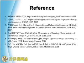 Reference
1. ISO/IEC 18004:2006, http://www.iso.org/iso/catalogue_detail?csnumber=43655
2. A Sun, Y Sun, C Liu, The QR-code reorganization in illegible snapshots taken by
mobile phones, ICCSA 2007, 2007
3. Y-H Chang, C-H Chu and M-S Chen, A General Scheme for Extracting QR Code
from a non-uniform background in Camera Phones and Applications, IEEEISM,
2007
4. SAMRETWIT and WAKAHARA, Measurement of Reading Characteristics of
Multiplexed Image in QR Code, INCoS 2011, 2011
5. Garateguy, Arce, Lau and Villarreal, QR Images: Optimized Image Embedding in
QR Codes, IEEE Trans. Image Process, 2014
6. S-S Lin, M-C Hu, C-H Lee and T-Y Lee, Efficient QR Code Beautification With
High Quality Visual Content, IEEE Trans. Multimedia, 2015
 