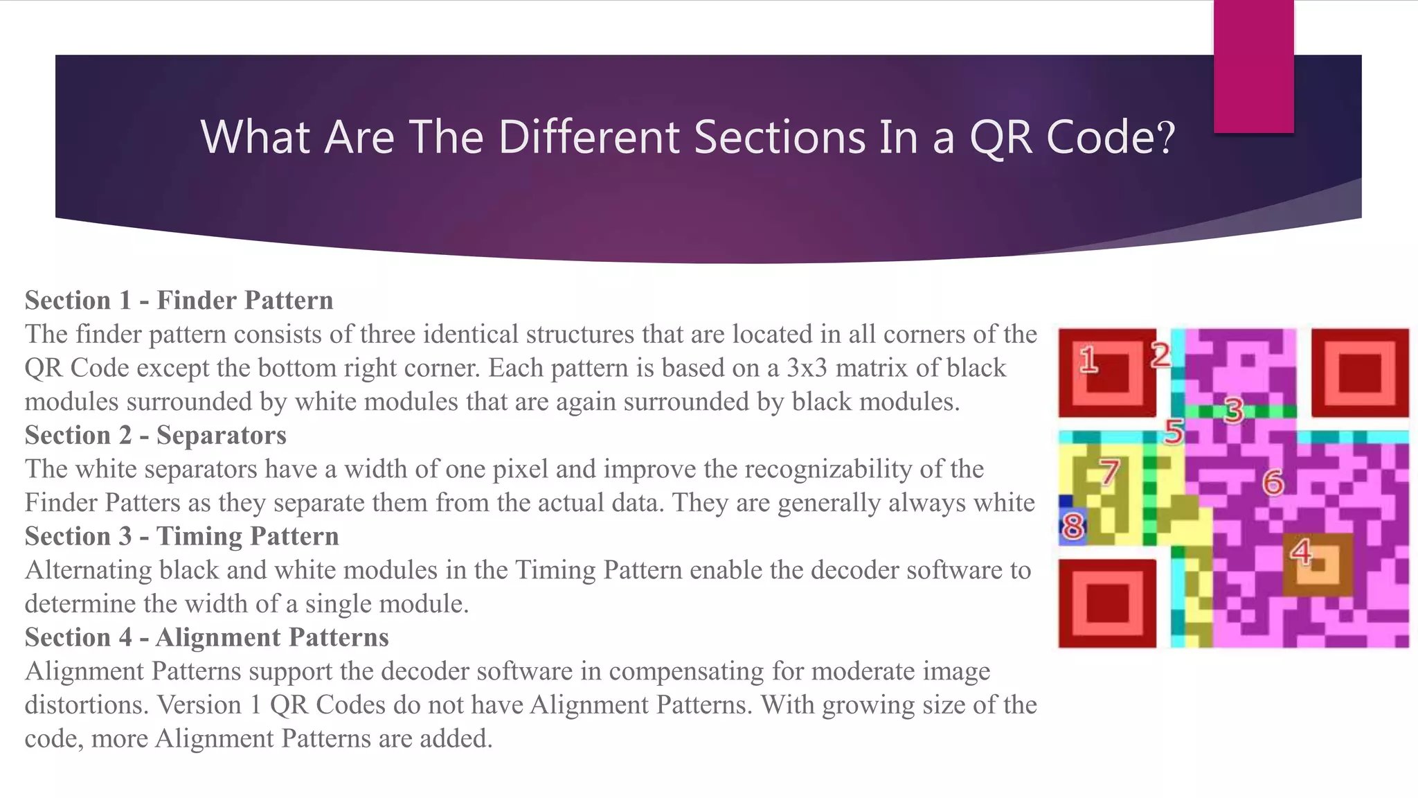 What Are The Different Sections In a QR Code?
Section 1 - Finder Pattern
The finder pattern consists of three identical structures that are located in all corners of the
QR Code except the bottom right corner. Each pattern is based on a 3x3 matrix of black
modules surrounded by white modules that are again surrounded by black modules.
Section 2 - Separators
The white separators have a width of one pixel and improve the recognizability of the
Finder Patters as they separate them from the actual data. They are generally always white
Section 3 - Timing Pattern
Alternating black and white modules in the Timing Pattern enable the decoder software to
determine the width of a single module.
Section 4 - Alignment Patterns
Alignment Patterns support the decoder software in compensating for moderate image
distortions. Version 1 QR Codes do not have Alignment Patterns. With growing size of the
code, more Alignment Patterns are added.
 