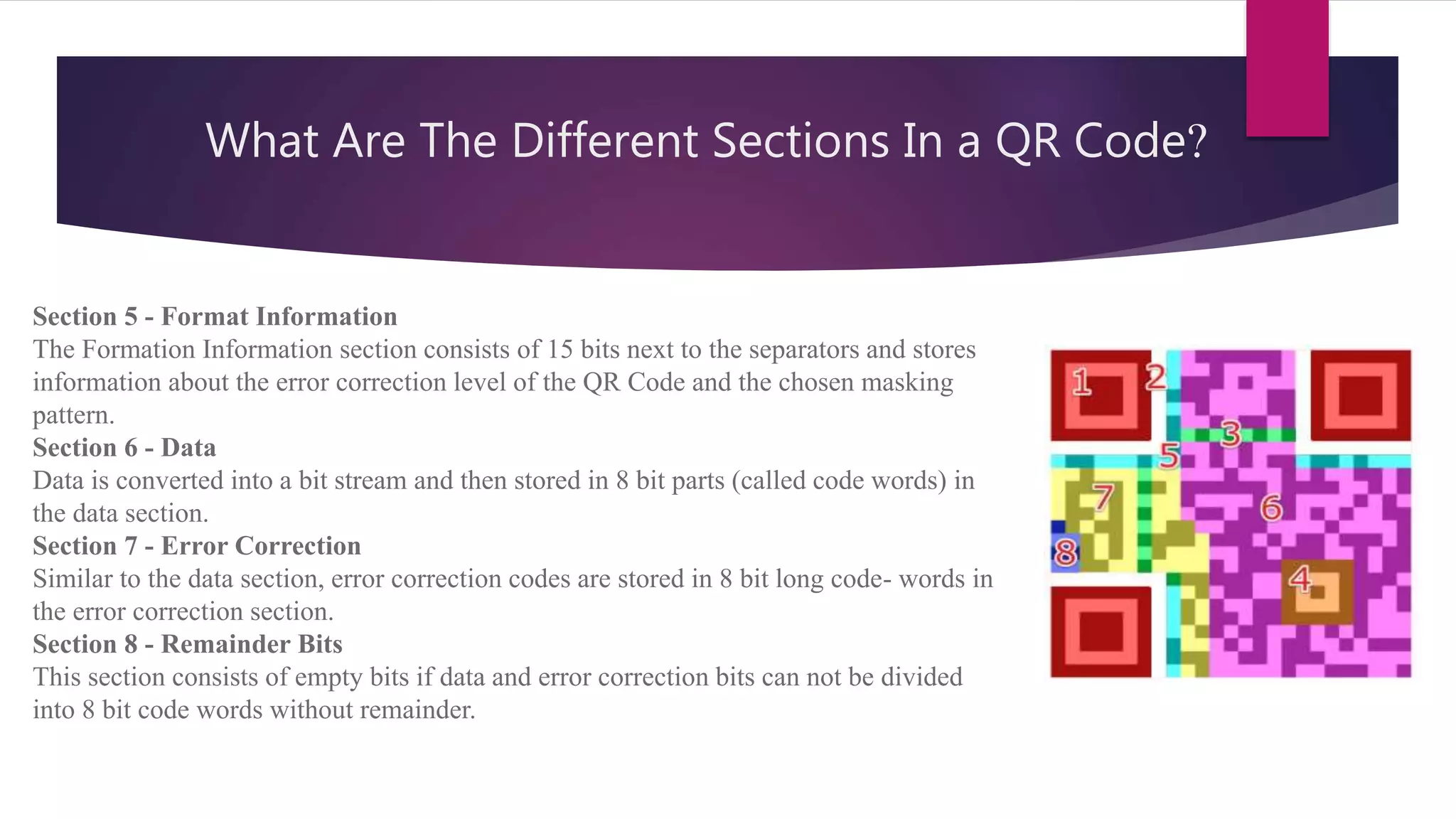 What Are The Different Sections In a QR Code?
Section 5 - Format Information
The Formation Information section consists of 15 bits next to the separators and stores
information about the error correction level of the QR Code and the chosen masking
pattern.
Section 6 - Data
Data is converted into a bit stream and then stored in 8 bit parts (called code words) in
the data section.
Section 7 - Error Correction
Similar to the data section, error correction codes are stored in 8 bit long code- words in
the error correction section.
Section 8 - Remainder Bits
This section consists of empty bits if data and error correction bits can not be divided
into 8 bit code words without remainder.
 