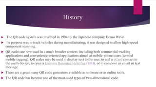 History
 The QR code system was invented in 1994 by the Japanese company Denso Wave.
 Its purpose was to track vehicles during manufacturing; it was designed to allow high-speed
component scanning.
 QR codes are now used in a much broader context, including both commercial tracking
applications and convenience-oriented applications aimed at mobile-phone users (termed
mobile tagging). QR codes may be used to display text to the user, to add a vCard contact to
the user's device, to open a Uniform Resource Identifier (URI), or to compose an email or text
message.
 There are a great many QR code generators available as software or as online tools.
 The QR code has become one of the most-used types of two-dimensional code.
 