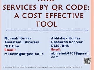 ADVANCING STORAGE AND
SERVICES BY QR CODE:
A COST EFFECTIVE TOOL
Munesh Kumar
Assistant Librarian
NIT Goa
Email: munesh@nitgoa.ac.in
Abhishek Kumar
Research Scholar
DLIS, BHU
Email:
abhishek6589@gmail.com
59th International Conference of ILA on Managing Libraries in the Changing Information World: from surviving to thriving - 22-24 Feb 2014.
 