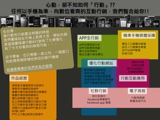 心動，卻不知如何「行動」??
任何以手機為準，向數位看齊的互動行銷，我們整合給你!!



                                      精準手機媒體採購
                 APP全行銷
                 APP目標族群分析            電信入口網廣告聯播
                 APP互動應用規劃            綜合入口網廣告聯播
                 雙平台APP製作             各平台APP聯播
                 整合企畫行銷全曝光            訊息行銷


                                          網站X手機
                     優化行動網站               社群X手機
                                       QR Code設計
                  最友善的UI與流程
                                        兌換驗證機制
                  APP式的互動功能
                  快速製作手機活動網頁
作品經歷              串接與製作優化行動官網         行動互動應用
                  用戶手機資料進階分析
德恩堂手機網頁與社群操作
博客來手機網站與APP
餐廳手機互動抽獎與兌換機制         社群行銷              電子商務
餐廳手機官網規畫製作              跨社群操作
電玩音樂會行動全行銷                                行動商務網
                    Facebook頁籤製作
紅心辣椒遊戲電玩行動全行銷                            點餐系統平台
                    Facebook app 建置
可口可樂年度活動行動全行銷
英國文化協會APP行動全行銷
NYBC APP
鬥牛士行動LBS與社群操作
 