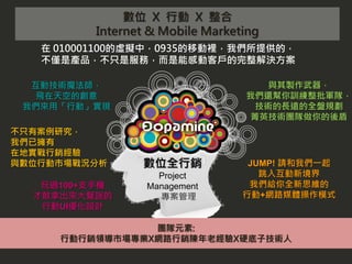 數位 X 行動 X 整合
         Internet & Mobile Marketing
   在 010001100的虛擬中，0935的移動裡，我們所提供的，
   不僅是產品，不只是服務，而是能感動客戶的完整解決方案

  互動技術魔法師，                           與其製作武器，
   飛在天空的創意                       我們還幫你訓練整批軍隊，
 我們來用「行動」實現                        技術的長遠的全盤規劃
                                  菁英技術團隊做你的後盾
不只有案例研究，
我們已擁有
在地實戰行銷經驗
與數位行動市場戰況分析     數位全行銷             JUMP! 請和我們一起
                   Project          跳入互動新境界
   玩過100+支手機     Management       我們給你全新思維的
  才敢拿出來大聲說的        專案管理          行動+網路媒體操作模式
   行動UI優化設計

                團隊元素:
     行動行銷領導市場專業X網路行銷陳年老經驗X硬底子技術人
 