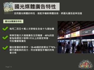 國光媒體廣告特性
           活用國光媒體的特性，搭配手機新媒體技術，將國光廣告延伸加值


國光站體廣告特性


     每月二百五十萬人次穿梭在全省十九個站體

     等車空檔大大增進廣告注目機會，49%的旅
     客為每週至少搭乘1次以上的固定常客，
     可反覆觀看廣告

     國光客運的客群中，18-40歲的旅客佔了76%，
     顯示通勤族的活力，符合智慧型手機的持有
     者分佈




Page  5
 
