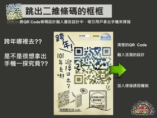 跳出二維條碼的框框
  將QR Code條碼設計融入廣告設計中，吸引用戶拿出手機來掃描




跨年哪裡去??                      清楚的QR Code


是不是很想拿出                      融入活潑的設計

手機一探究竟??


                             加入掃描誘因機制
 