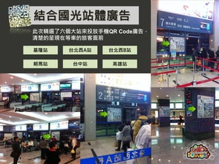 結合國光站體廣告
           此次精選了六個大站來投放手機QR Code廣告，
           清楚的呈現在等車的旅客面前

           基隆站    台北西A站   台北西B站

           朝馬站     台中站     高雄站




Page  9
 