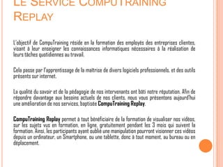 LE SERVICE COMPUTRAINING
REPLAY
L’objectif de CompuTraining réside en la formation des employés des entreprises clientes,
visant à leur enseigner les connaissances informatiques nécessaires à la réalisation de
leurs tâches quotidiennes au travail.

Cela passe par l’apprentissage de la maîtrise de divers logiciels professionnels, et des outils
présents sur internet.

La qualité du savoir et de la pédagogie de nos intervenants ont bâti notre réputation. Afin de
répondre davantage aux besoins actuels de nos clients, nous vous présentons aujourd’hui
une amélioration de nos services, baptisée CompuTraining Replay.

CompuTraining Replay permet à tout bénéficiaire de la formation de visualiser nos vidéos,
sur les sujets vus en formation, en ligne, gratuitement pendant les 3 mois qui suivent la
formation. Ainsi, les participants ayant oublié une manipulation pourront visionner ces vidéos
depuis un ordinateur, un Smartphone, ou une tablette, donc à tout moment, au bureau ou en
déplacement.
 