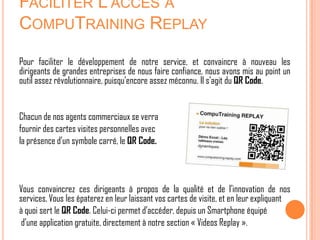 FACILITER L’ACCÈS À
COMPUTRAINING REPLAY

Pour faciliter le développement de notre service, et convaincre à nouveau les
dirigeants de grandes entreprises de nous faire confiance, nous avons mis au point un
outil assez révolutionnaire, puisqu’encore assez méconnu. Il s’agit du QR Code.


Chacun de nos agents commerciaux se verra
fournir des cartes visites personnelles avec
la présence d’un symbole carré, le QR Code.



Vous convaincrez ces dirigeants à propos de la qualité et de l’innovation de nos
services. Vous les épaterez en leur laissant vos cartes de visite, et en leur expliquant
à quoi sert le QR Code. Celui-ci permet d’accéder, depuis un Smartphone équipé
 d’une application gratuite, directement à notre section « Videos Replay ».
 