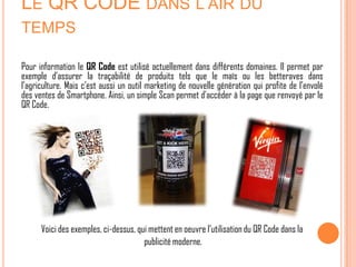 LE QR CODE DANS L’AIR DU
TEMPS

Pour information le QR Code est utilisé actuellement dans différents domaines. Il permet par
exemple d’assurer la traçabilité de produits tels que le maïs ou les betteraves dans
l’agriculture. Mais c’est aussi un outil marketing de nouvelle génération qui profite de l’envolé
des ventes de Smartphone. Ainsi, un simple Scan permet d’accéder à la page que renvoyé par le
QR Code.




      Voici des exemples, ci-dessus, qui mettent en oeuvre l’utilisation du QR Code dans la
                                       publicité moderne.
 