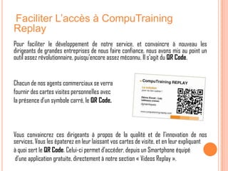 Faciliter L’accès à CompuTraining
Replay
Pour faciliter le développement de notre service, et convaincre à nouveau les
dirigeants de grandes entreprises de nous faire confiance, nous avons mis au point un
outil assez révolutionnaire, puisqu’encore assez méconnu. Il s’agit du QR Code.


Chacun de nos agents commerciaux se verra
fournir des cartes visites personnelles avec
la présence d’un symbole carré, le QR Code.



Vous convaincrez ces dirigeants à propos de la qualité et de l’innovation de nos
services. Vous les épaterez en leur laissant vos cartes de visite, et en leur expliquant
à quoi sert le QR Code. Celui-ci permet d’accéder, depuis un Smartphone équipé
 d’une application gratuite, directement à notre section « Videos Replay ».
 