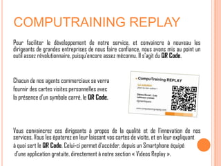 COMPUTRAINING REPLAY
Pour faciliter le développement de notre service, et convaincre à nouveau les
dirigeants de grandes entreprises de nous faire confiance, nous avons mis au point un
outil assez révolutionnaire, puisqu’encore assez méconnu. Il s’agit du QR Code.


Chacun de nos agents commerciaux se verra
fournir des cartes visites personnelles avec
la présence d’un symbole carré, le QR Code.



Vous convaincrez ces dirigeants à propos de la qualité et de l’innovation de nos
services. Vous les épaterez en leur laissant vos cartes de visite, et en leur expliquant
à quoi sert le QR Code. Celui-ci permet d’accéder, depuis un Smartphone équipé
 d’une application gratuite, directement à notre section « Videos Replay ».
 