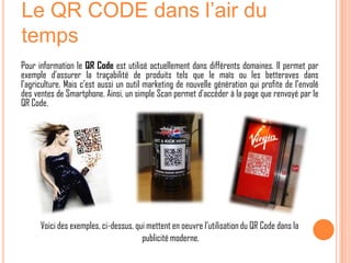 Le QR CODE dans l’air du
temps
Pour information le QR Code est utilisé actuellement dans différents domaines. Il permet par
exemple d’assurer la traçabilité de produits tels que le maïs ou les betteraves dans
l’agriculture. Mais c’est aussi un outil marketing de nouvelle génération qui profite de l’envolé
des ventes de Smartphone. Ainsi, un simple Scan permet d’accéder à la page que renvoyé par le
QR Code.




      Voici des exemples, ci-dessus, qui mettent en oeuvre l’utilisation du QR Code dans la
                                       publicité moderne.
 