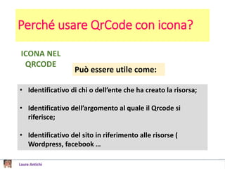 Perché usare QrCode con icona?
ICONA NEL
QRCODE
Può essere utile come:
• Identificativo di chi o dell’ente che ha creato la risorsa;
• Identificativo dell’argomento al quale il Qrcode si
riferisce;
• Identificativo del sito in riferimento alle risorse (
Wordpress, facebook …
 