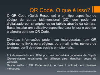 QR Code. O que é isso? 
O QR Code (Quick Response) é um tipo específico de 
código de barras bidimensional (2D) que pode ser 
digitalizado por smartphones ou tablets através da câmara. 
Basta instalar um aplicativo específico para leitura e apontar 
a câmara para um QR Code. 
Diversas informações podem ser incorporadas num QR 
Code como link’s para páginas ou e-mail, texto, número de 
telefone, perfil de redes sociais e muito mais. 
Foi desenvolvido em 1994 por uma subsidiária japonesa da Toyota 
(Denso-Wave), inicialmente foi utilizado para identificar peças de 
veículos. 
Desde então o QR Code evoluiu e hoje é utilizado em diversos 
mercados. 
adaptado de http://e-lemento.com/pt/o-que-e-qr-code 
 