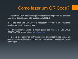 Como fazer um QR Code? 
1 – Fazer um QR Code não exige conhecimentos especiais ao utilizador 
para além daqueles que são usados na WEB 2.0; 
2 – Para criar um QR Code é necessário aceder a um programa, 
geralmente em linha, que o faça; 
3 – Pessoalmente utilizo, a maior parte das vezes, o QR CODE 
GENERATOR, acessível em http://goqr.me; 
4 – Depois é só seguir as instruções que o sítio disponibiliza e criar um 
ou mais códigos de acordo com o que pretendemos, procedendo à sua 
formatação … 
 