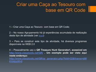 Criar uma Caça ao Tesouro com 
base em QR Code 
1 – Criar uma Caça ao Tesouro com base em QR Code; 
2 – No nosso Agrupamento há já experiências acumulada de realização 
deste tipo de atividade (ver aqui) 
3 – Para se construir este tipo de atividade, há diversos programas 
disponíveis na WEB 2.0 
4 – Pessoalmente uso o QR Treasure Hunt Generator!, acessível em 
http://www.classtools.net/QR/ . Um exemplo pode ser visto aqui 
neste endereço: 
http://www.classtools.net/QR/qr_generator.php?fold=22&fname=dW 
KVA&diff=0 
