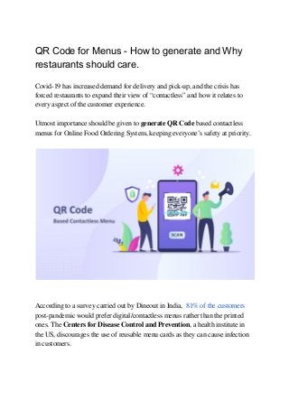 QR Code for Menus - How to generate and Why
restaurants should care.
Covid-19 has increased demand for delivery and pick-up, and the crisis has 
forced restaurants to expand their view of “contactless” and how it relates to 
every aspect of the customer experience. 
 
Utmost importance should be given to ​generate QR Code​ based contactless 
menus for Online Food Ordering System, keeping everyone’s safety at priority. 
 
 
 
 
According to a survey carried out by Dineout in India, ​ 81% of the customers 
post-pandemic would prefer digital/contactless menus rather than the printed 
ones. The ​Centers for Disease Control and Prevention​, a health institute in 
the US, discourages the use of reusable menu cards as they can cause infection 
in customers. 
 
 