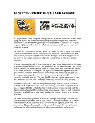 Engage with Customers using QR Code Generator




It’s projected that within two years, more people will access the internet via mobile than a
computer. Now is the time for businesses to optimize their web presence for mobile
applications. One of the fastest growing areas of mobile-related web is the use of quick
response (QR) codes. Therefore, it’s valuable to incorporate a QR generator into your
marketing strategy.

QR codes are 2-dimensional barcodes which can contain any kind of digital data and can
be read by a smartphone scanner much faster than traditional, 1-dimensional barcodes.
They were originally developed to track vehicles during the manufacturing process, but
the ability to store larger amounts of data led to a rapid spread to other uses in many
industries.

With the exponential growth of smartphone use in recent years, the potential of QR codes
as a marketing tool became evident. The possibilities are just about limitless. They can be
used as coupons, for event ticketing, for realty listings, or on book jackets to link directly
to the author’s website, to name just a few. QR codes can be used in printed matter to
give potential customers direct access to your website. This immediacy is a great tool,
because you aren’t dependant on your potential customer getting around to, or even
remembering to visit your site. The code should point to the most relevant page of your
site, not just to the home page…and more importantly, a mobile-friendly web page.

The QR code generator creates the image from the target data and the type of service –
website, email, telephone, or sms. There is no licensing fee or other charge that must be
paid to the patent holder of the technology. Standardization is being pursued, with the
Open Mobile Alliance and Google leading the way. Codes are static, so each destination
(web page, email address, or other target) needs to have its own created by a QR code
generator.

QR codes are originally generated as black and white pixelated image. However, they
don’t need to be used in that form in order to work. This is because there’s a 30 percent
tolerance in readability, so as long as the key elements are captured, errors won’t be
encountered. They can be created from objects and photographed, by using illustration
techniques and colors, and can incorporate elements such as logos and mascots.
 