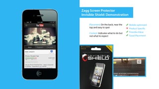 Zagg Screen Protector
Invisible Shield: Demonstration

     Placement: On the back, near the    Mobile optimized
     top and easy to spot                Product Specific
     Context: Indicates what to do but   Provides Value
     not what to expect                  Good Placement
 