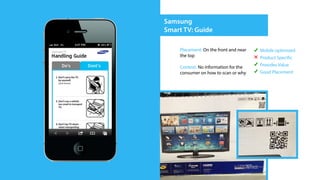 Samsung
Smart TV: Guide

    Placement: On the front and near   Mobile optimized
    the top                            Product Specific
    Context: No information for the    Provides Value
    consumer on how to scan or why     Good Placement
 