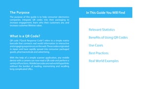 The Purpose                                                       In This Guide You Will Find
The purpose of this guide is to help consumer electronics
companies integrate QR codes into their packaging to
increase engagement, learn who their customers are, and
increase customer lifetime value.
                                                                   Relevant Statistics
What is a QR Code?                                                 Benefits of Using QR Codes
QR code (“Quick Response Code”) refers to a simple matrix
barcode that connects real world information to interactive
and engaging experiences on the web. These codes originated        Use Cases
in Japan and have rapidly spread into consumer packaged
goods, pharmaceuticals and advertising.
                                                                   Best Practices
With the help of a simple scanner application, any mobile
device with a camera can now read a QR code and perform a          Real World Examples
variety of functions. Mobile barcodes are real world hyperlinks
without the burden of reading, memorizing and recalling
long complicated URLs.
 