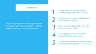 The Benefits

                                                              1   Real estate on packaging is limited;
                                                                  extend your message beyond the box.




QR codes add a new dimension of interactivity to packaging.
                                                              2   Inform customers about special offers on
                                                                  complimentary products.



                                                              3
Today you can find QR codes on everything from appliances
to headphones. When used correctly, they can aid with in-         Demo a product that can’t be opened in
store sales, product setup and post-purchase follow up.           the store through video.



                                                              4   Encourage customers to share their
                                                                  purchase through social media.



                                                              5   If there is a complimentary app, send them
                                                                  to the appropriate app store automatically.
 
