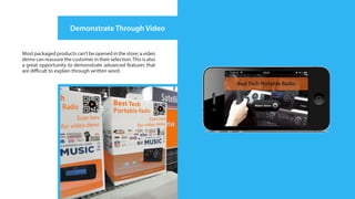 Demonstrate Through Video


Most packaged products can’t be opened in the store; a video
demo can reassure the customer in their selection. This is also
a great opportunity to demonstrate advanced features that
are difficult to explain through written word.
 
