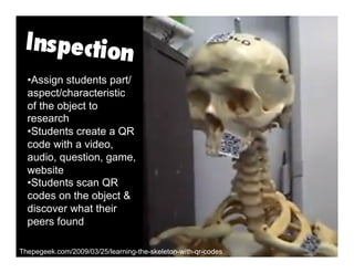 Thepegeek.com/2009/03/25/learning-the-skeleton-with-qr-codes
• Assign students part/
aspect/characteristic
of the object to
research
• Students create a QR
code with a video,
audio, question, game,
website
• Students scan QR
codes on the object &
discover what their
peers found